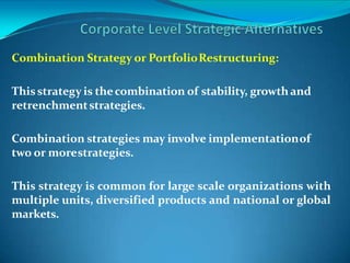 Combination Strategy or PortfolioRestructuring:
Thisstrategy is thecombination of stability, growth and
retrenchmentstrategies.
Combination strategies may involve implementationof
two or morestrategies.
This strategy is common for large scale organizations with
multiple units, diversified products and national or global
markets.
 
