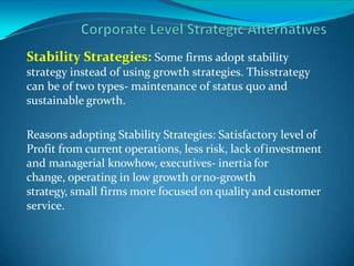Stability Strategies: Some firms adopt stability
strategy instead of using growth strategies. Thisstrategy
can be of two types- maintenance of status quo and
sustainable growth.
Reasons adopting Stability Strategies: Satisfactory level of
Profit from current operations, less risk, lack ofinvestment
and managerial knowhow, executives- inertia for
change, operating in low growth orno-growth
strategy, small firms more focused on qualityand customer
service.
 