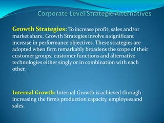 Growth Strategies: Toincrease profit, sales and/or
market share. Growth Strategies involve a significant
increase in performance objectives. These strategies are
adopted when firm remarkably broadens the scope of their
customer groups, customer functions and alternative
technologies either singly or in combination with each
other.
Internal Growth: Internal Growth is achieved through
increasing the firm’s production capacity, employeesand
sales.
 