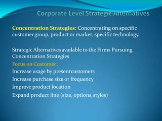 Concentration Strategies: Concentrating on specific
customergroup, product or market, specific technology.
Strategic Alternativesavailable to the Firms Pursuing
Concentration Strategies
Focus on Customer:
Increase usage by presentcustomers
Increase purchase size or frequency
Improve product location
Expand product line (size, options,styles)
 