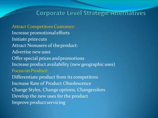 Attract Competitors Customer:
Increase promotionalefforts
Initiate pricecuts
Attract Nonusers of theproduct:
Advertise newuses
Offer special prices andpromotions
Increase product availability (new geographicuses)
Focus on Product:
Differentiate product from its competitors
Increase Rate of Product Obsolescence
Change Styles, Change options, Changecolors
Develop the new uses for the product
Improve productservicing
 