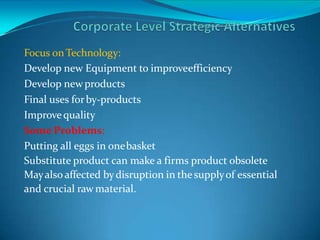 Focus onTechnology:
Develop new Equipment to improveefficiency
Develop newproducts
Final uses forby-products
Improvequality
Some Problems:
Putting all eggs in onebasket
Substitute product can make a firms product obsolete
Mayalso affected bydisruption in thesupplyof essential
and crucial raw material.
 