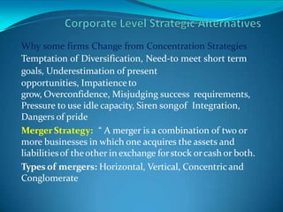 Why some firms Change from Concentration Strategies
Temptation of Diversification, Need-to meet short term
goals, Underestimation of present
opportunities, Impatienceto
grow, Overconfidence, Misjudging success requirements,
Pressure to use idle capacity, Siren songof Integration,
Dangers of pride
MergerStrategy: “ A merger is a combination of two or
more businesses in which one acquires the assets and
liabilitiesof theother in exchange forstock orcash or both.
Types of mergers: Horizontal, Vertical, Concentric and
Conglomerate
 