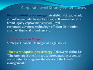 Reasons/Motives for merger: Availability of readymade
or built-in manufacturing facilities, well known brand or
brand loyalty, captive market share, loyal
customers, advanced technology, efficientdistribution
channel, financial soundnessetc.
Critical issues in Merger:
Strategic, Financial, Managerial, Legal issues
Takeover/ Acquisitions Strategy: Takeover is definedas
“The Attemptof one firm toacquireownership orcontrol
over another firm against the wishes of the latter’s
management.”
 