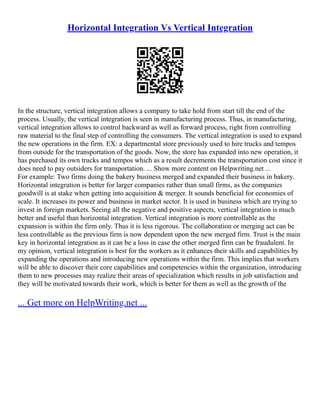 Horizontal Integration Vs Vertical Integration
In the structure, vertical integration allows a company to take hold from start till the end of the
process. Usually, the vertical integration is seen in manufacturing process. Thus, in manufacturing,
vertical integration allows to control backward as well as forward process, right from controlling
raw material to the final step of controlling the consumers. The vertical integration is used to expand
the new operations in the firm. EX: a departmental store previously used to hire trucks and tempos
from outside for the transportation of the goods. Now, the store has expanded into new operation, it
has purchased its own trucks and tempos which as a result decrements the transportation cost since it
does need to pay outsiders for transportation. ... Show more content on Helpwriting.net ...
For example: Two firms doing the bakery business merged and expanded their business in bakery.
Horizontal integration is better for larger companies rather than small firms, as the companies
goodwill is at stake when getting into acquisition & merger. It sounds beneficial for economies of
scale. It increases its power and business in market sector. It is used in business which are trying to
invest in foreign markets. Seeing all the negative and positive aspects, vertical integration is much
better and useful than horizontal integration. Vertical integration is more controllable as the
expansion is within the firm only. Thus it is less rigorous. The collaboration or merging act can be
less controllable as the previous firm is now dependent upon the new merged firm. Trust is the main
key in horizontal integration as it can be a loss in case the other merged firm can be fraudulent. In
my opinion, vertical integration is best for the workers as it enhances their skills and capabilities by
expanding the operations and introducing new operations within the firm. This implies that workers
will be able to discover their core capabilities and competencies within the organization, introducing
them to new processes may realize their areas of specialization which results in job satisfaction and
they will be motivated towards their work, which is better for them as well as the growth of the
... Get more on HelpWriting.net ...
 