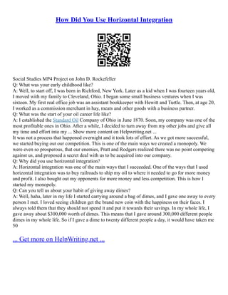 How Did You Use Horizontal Integration
Social Studies MP4 Project on John D. Rockefeller
Q: What was your early childhood like?
A: Well, to start off, I was born in Richford, New York. Later as a kid when I was fourteen years old,
I moved with my family to Cleveland, Ohio. I began some small business ventures when I was
sixteen. My first real office job was an assistant bookkeeper with Hewitt and Turtle. Then, at age 20,
I worked as a commission merchant in hay, meats and other goods with a business partner.
Q: What was the start of your oil career life like?
A: I established the Standard Oil Company of Ohio in June 1870. Soon, my company was one of the
most profitable ones in Ohio. After a while, I decided to turn away from my other jobs and give all
my time and effort into my ... Show more content on Helpwriting.net ...
It was not a process that happened overnight and it took lots of effort. As we got more successful,
we started buying out our competition. This is one of the main ways we created a monopoly. We
were even so prosperous, that our enemies, Pratt and Rodgers realized there was no point competing
against us, and proposed a secret deal with us to be acquired into our company.
Q: Why did you use horizontal integration?
A: Horizontal integration was one of the main ways that I succeeded. One of the ways that I used
horizontal integration was to buy railroads to ship my oil to where it needed to go for more money
and profit. I also bought out my opponents for more money and less competition. This is how I
started my monopoly.
Q: Can you tell us about your habit of giving away dimes?
A: Well, haha, later in my life I started carrying around a bag of dimes, and I gave one away to every
person I met. I loved seeing children get the brand new coin with the happiness on their faces. I
always told them that they should not spend it and put it towards their savings. In my whole life, I
gave away about $300,000 worth of dimes. This means that I gave around 300,000 different people
dimes in my whole life. So if I gave a dime to twenty different people a day, it would have taken me
50
... Get more on HelpWriting.net ...
 