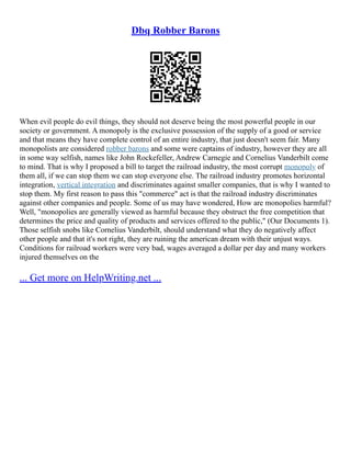 Dbq Robber Barons
When evil people do evil things, they should not deserve being the most powerful people in our
society or government. A monopoly is the exclusive possession of the supply of a good or service
and that means they have complete control of an entire industry, that just doesn't seem fair. Many
monopolists are considered robber barons and some were captains of industry, however they are all
in some way selfish, names like John Rockefeller, Andrew Carnegie and Cornelius Vanderbilt come
to mind. That is why I proposed a bill to target the railroad industry, the most corrupt monopoly of
them all, if we can stop them we can stop everyone else. The railroad industry promotes horizontal
integration, vertical integration and discriminates against smaller companies, that is why I wanted to
stop them. My first reason to pass this "commerce" act is that the railroad industry discriminates
against other companies and people. Some of us may have wondered, How are monopolies harmful?
Well, "monopolies are generally viewed as harmful because they obstruct the free competition that
determines the price and quality of products and services offered to the public," (Our Documents 1).
Those selfish snobs like Cornelius Vanderbilt, should understand what they do negatively affect
other people and that it's not right, they are ruining the american dream with their unjust ways.
Conditions for railroad workers were very bad, wages averaged a dollar per day and many workers
injured themselves on the
... Get more on HelpWriting.net ...
 