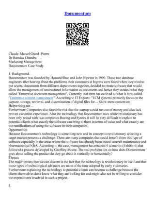 Documentum
Claude–Marcel Grand–Pierre
Dr Ramdas Chandra
Marketing Management
Documentum Case Study
1. Background.
Documentum was founded by Howard Shao and John Newton in 1990. These two database
engineers after hearing about the problems their customers at Ingress were faced when they tried to
put several documents from different departments together, decided to create software that would
allow the management of unstructured information as documents and hence they created what they
called "Enterprise document management". Currently that term has evolved to what is now called
"Enterprise content management". According to IT Experts: "ECM systems primarily focus on the
capture, storage, retrieval, and dissemination of digital files for ... Show more content on
Helpwriting.net ...
Furthermore Companies also faced the risk that the startup would run out of money and also lack
proven execution experience. Also the technology that Documentum uses while revolutionary has
been only tested with two companies Boeing and Syntex it will be very difficult to explain to
potential clients what exactly the software can bring to them in terms of value and what exactly are
the ramifications of using the software in their companies.
Opportunities
Because Documentum's technology is something new and its concept is revolutionary selecting a
target market presents a challenge. There are many companies that could benefit from this type of
software especially in the areas where the software has already been tested: aircraft maintenance and
pharmaceutical NDA. According to the case, management has retained 5 scenarios (Exhibit 6) that
followed a process developed by Geoffrey Moore. The real problem lies on how does Documentum
goes about selling the product do they go about it vertically or horizontally?
Threats
The major threats that we can discern is the fact that the technology is revolutionary in itself and that
those types of technological advances are most of the time adopted by early visionaries.
Furthermore explaining the technology to potential clients can become a challenge because the
clients themselves don't know what they are looking for and might also not be willing to consider
the expenditures involved in such a project.
3.
 