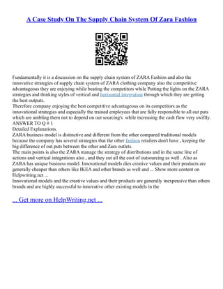 A Case Study On The Supply Chain System Of Zara Fashion
Fundamentally it is a discussion on the supply chain system of ZARA Fashion and also the
innovative strategies of supply chain system of ZARA clothing company also the competitive
advantageous they are enjoying while beating the competitors while Putting the lights on the ZARA
strategies and thinking styles of vertical and horizontal integration through which they are getting
the best outputs.
Therefore company enjoying the best competitive advantageous on its competitors as the
innovational strategies and especially the trained employees that are fully responsible to all out puts
which are ambling them not to depend on out sourcing's. while increasing the cash flow very swiftly.
ANSWER TO Q # 1
Detailed Explanations.
ZARA business model is distinctive and different from the other compared traditional models
because the company has several strategies that the other fashion retailers don't have , keeping the
big difference of out puts between the other and Zara outlets.
The main points is also the ZARA manage the strategy of distributions and in the same line of
actions and vertical integrations also , and they cut all the cost of outsourcing as well . Also as
ZARA has unique business model. Innovational models dies creative values and their products are
generally cheaper than others like IKEA and other brands as well and ... Show more content on
Helpwriting.net ...
Innovational models and the creative values and their products are generally inexpensive than others
brands and are highly successful to innovative other existing models in the
... Get more on HelpWriting.net ...
 