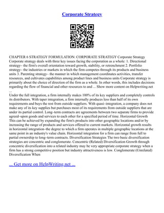 Corporate Strategy
CHAPTER 6 STRATEGY FORMULATION: CORPORATE STRATEGY Corporate Strategy
Corporate strategy deals with three key issues facing the corporation as a whole: 1. Directional
strategy– the firm's overall orientation toward growth, stability, or retrenchment 2. Portfolio
strategy– the industries or markets in which the firm competes through its products and business
units 3. Parenting strategy– the manner in which management coordinates activities, transfer
resources, and cultivates capabilities among product lines and business units Corporate strategy is
primarily about the choice of direction of the firm as a whole. In other words, this includes decisions
regarding the flow of financial and other resources to and ... Show more content on Helpwriting.net
...
Under the full integration, a firm internally makes 100% of its key suppliers and completely controls
its distributors. With taper integration, a firm internally produces less than half of its own
requirements and buys the rest from outside suppliers. With quasi–integration, a company does not
make any of its key supplies but purchases most of its requirements from outside suppliers that are
under its partial control. Long–term contracts are agreements between two separate firms to provide
agreed–upon goods and services to each other for a specified period of time. Horizontal Growth
This can be achieved by expanding the firm's products into other geographic locations and/or by
increasing the range of products and services offered to current markets. Horizontal growth results
in horizontal integration–the degree to which a firm operates in multiple geographic locations at the
same point in an industry's value chain. Horizontal integration for a firm can range from full to
partial ownership to long–term contracts. Diversification Strategies The two basic diversification
strategies are concentric and conglomerate. Concentric (Related) Diversification Growth through
concentric diversification into a related industry may be very appropriate corporate strategy when a
firm has a strong competitive position but industry attractiveness is low. Conglomerate (Unrelated)
Diversification When
... Get more on HelpWriting.net ...
 