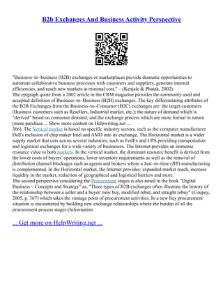 B2b Exchanges And Business Activity Perspective
"Business–to–business (B2B) exchanges or marketplaces provide dramatic opportunities to
automate collaborative business processes with customers and suppliers, generate internal
efficiencies, and reach new markets at minimal cost." – (Kenjale & Phatak, 2002)
The epigraph quote from a 2002 article in the CRM magazine provides the commonly used and
accepted definition of Business–to–Business (B2B) exchanges. The key differentiating attributes of
the B2B Exchanges from the Business–to–Consumer (B2C) exchanges are: the target customers
(Business customers such as Resellers, Industrial market, etc.); the nature of demand which is
"derived" based on consumer demand; and the exchange process which are more formal in nature
(more purchase ... Show more content on Helpwriting.net ...
366). The Vertical market is based on specific industry sectors, such as the computer manufacturer
Dell's inclusion of chip maker Intel and AMD into its exchange. The Horizontal market is a wider
supply market that cuts across several industries, such as FedEx and UPS providing transportation
and logistical exchanges for a wide variety of businesses. The Internet provides an immense
resource value to both markets. In the vertical market, the dominant resource benefit is derived from
the lower costs of buyers' operations, lower inventory requirements as well as the removal of
distribution channel blockages such as agents and brokers where a Just–in–time (JIT) manufacturing
is complemented. In the Horizontal market, the Internet provides: expanded market reach, increase
liquidity in the market, reduction of geographical and logistical barriers and more.
The second perspective considering the Procurement stages is also noted in the book "Digital
Business – Concepts and Strategy" as, "Three types of B2B exchanges often illustrate the history of
the relationship between a seller and a buyer: new buy, modified rebut, and straight rebuy" (Coupey,
2005, p. 367) which takes the vantage point of procurement activities. In a new buy procurement
situation is encountered by building new exchange relationships where the burden of all the
procurement process stages (Information
... Get more on HelpWriting.net ...
 