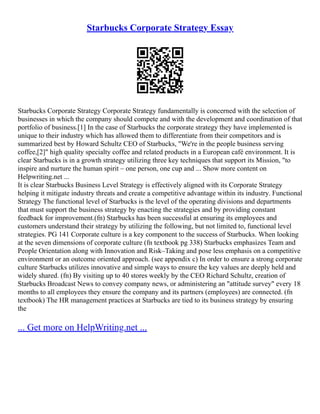 Starbucks Corporate Strategy Essay
Starbucks Corporate Strategy Corporate Strategy fundamentally is concerned with the selection of
businesses in which the company should compete and with the development and coordination of that
portfolio of business.[1] In the case of Starbucks the corporate strategy they have implemented is
unique to their industry which has allowed them to differentiate from their competitors and is
summarized best by Howard Schultz CEO of Starbucks, "We're in the people business serving
coffee,[2]" high quality specialty coffee and related products in a European café environment. It is
clear Starbucks is in a growth strategy utilizing three key techniques that support its Mission, "to
inspire and nurture the human spirit – one person, one cup and ... Show more content on
Helpwriting.net ...
It is clear Starbucks Business Level Strategy is effectively aligned with its Corporate Strategy
helping it mitigate industry threats and create a competitive advantage within its industry. Functional
Strategy The functional level of Starbucks is the level of the operating divisions and departments
that must support the business strategy by enacting the strategies and by providing constant
feedback for improvement.(fn) Starbucks has been successful at ensuring its employees and
customers understand their strategy by utilizing the following, but not limited to, functional level
strategies. PG 141 Corporate culture is a key component to the success of Starbucks. When looking
at the seven dimensions of corporate culture (fn textbook pg 338) Starbucks emphasizes Team and
People Orientation along with Innovation and Risk–Taking and pose less emphasis on a competitive
environment or an outcome oriented approach. (see appendix c) In order to ensure a strong corporate
culture Starbucks utilizes innovative and simple ways to ensure the key values are deeply held and
widely shared. (fn) By visiting up to 40 stores weekly by the CEO Richard Schultz, creation of
Starbucks Broadcast News to convey company news, or administering an "attitude survey" every 18
months to all employees they ensure the company and its partners (employees) are connected. (fn
textbook) The HR management practices at Starbucks are tied to its business strategy by ensuring
the
... Get more on HelpWriting.net ...
 