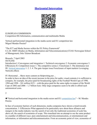 Horizontal Integration
EUROPEAN COMMISSION
Competition DG Information, communication and multimedia Media
Vertical and horizontal integration in the media sector and EU competition law
Miguel Mendes Pereira*
"The ICT and Media Sectors within the EU Policy Framework"
U.L.B.–SMIT (Studies on Media, Information and Telecommunications) CEAS–Norwegian School
of Management, Oslo Telenor Broadcast
Brussels, 7 April 2003
OUTLINE
Introduction I. Convergence and integration 1. Technical convergence 2. Economic convergence 3.
Efficiencies II. Competition issues 1. The competitive arena 2. Foreclosure 3. The dominance test
III. Vertical integration 1. 2. 3. 4. The gate–keeper issue Foreclosure of input markets Leveraging
Network effects
IV. Horizontal ... Show more content on Helpwriting.net ...
In order to have an idea of the recent increase in the price for audio–visual contents it is sufficient to
compare, for example, the price paid for broadcasting rights of the Football World Cups of 1990,
1994 and 1998 – 241 million ECU – with the price paid for the same rights in respect of the World
Cups of 2002 and 2006 – 1,7 billion Euro. Only large companies seem to be able to afford such
astronomical costs.
2
"Vertical and horizontal integration in the media sector and EU competition law" – M. Mendes
Pereira
In face of economic barriers of such dimension, media companies have shown a trend towards
concentration. 3. Efficiencies What appeared to be particularly new about these alliances and
mergers in the media industry was the search of not only the traditional economies of scale but,
above all, the search of economies of scope. This translated into an attempt to use the same product
in a number of different ways: pure entertainment and telecommunication, or entertainment and
information, or information and telecommunication. From an economic point of view, economies of
 