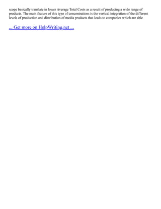 scope basically translate in lower Average Total Costs as a result of producing a wide range of
products. The main feature of this type of concentrations is the vertical integration of the different
levels of production and distribution of media products that leads to companies which are able
... Get more on HelpWriting.net ...
 