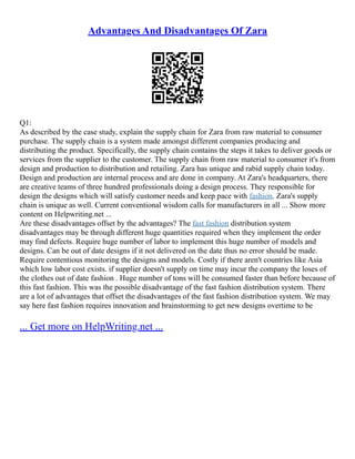 Advantages And Disadvantages Of Zara
Q1:
As described by the case study, explain the supply chain for Zara from raw material to consumer
purchase. The supply chain is a system made amongst different companies producing and
distributing the product. Specifically, the supply chain contains the steps it takes to deliver goods or
services from the supplier to the customer. The supply chain from raw material to consumer it's from
design and production to distribution and retailing. Zara has unique and rabid supply chain today.
Design and production are internal process and are done in company. At Zara's headquarters, there
are creative teams of three hundred professionals doing a design process. They responsible for
design the designs which will satisfy customer needs and keep pace with fashion. Zara's supply
chain is unique as well. Current conventional wisdom calls for manufacturers in all ... Show more
content on Helpwriting.net ...
Are these disadvantages offset by the advantages? The fast fashion distribution system
disadvantages may be through different huge quantities required when they implement the order
may find defects. Require huge number of labor to implement this huge number of models and
designs. Can be out of date designs if it not delivered on the date thus no error should be made.
Require contentious monitoring the designs and models. Costly if there aren't countries like Asia
which low labor cost exists. if supplier doesn't supply on time may incur the company the loses of
the clothes out of date fashion . Huge number of tons will be consumed faster than before because of
this fast fashion. This was the possible disadvantage of the fast fashion distribution system. There
are a lot of advantages that offset the disadvantages of the fast fashion distribution system. We may
say here fast fashion requires innovation and brainstorming to get new designs overtime to be
... Get more on HelpWriting.net ...
 
