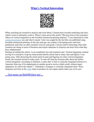 What´s Vertical Integration
When searching for research to analyze and write about, I leaned more towards marketing and sales,
which I want to ultimately work in. When I came across this article "Moving close to the customers:
effects of vertical integration in the Swedish commercial printing industry", I was interested in what
vertical integration was and what it meant. I also was caught by the fact this was published using
Swedish commercial printing. In this day and age, our country is becoming more and more
globalized, and relies on other countries services and goods. I always find it interesting what other
countries are doing in terms of business and maybe industries in America can learn from what they
have implemented.
Starting of reading this article, I was completely lost and wanted to quit. Vertical integration seemed
too big of a concept to wrap my head around and the article had so many stats and figures I was
going crazy. After dissecting the article parts by part and figuring out what vertical integration
meant, the research started to make sense. To start off what the research talks about lets define
vertical integrated. According to Adelman, it states that "a firm is vertically integrated whenever it
'transmits from one of its departments to another good or service which could, without major
adaptation, be sold in the market.'". Ultimately a company is vertically integrated when "firms
integrates activities in the value chain to produce its own inputs and/or takes care of its own
... Get more on HelpWriting.net ...
 