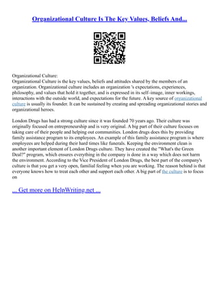 Organizational Culture Is The Key Values, Beliefs And...
Organizational Culture:
Organizational Culture is the key values, beliefs and attitudes shared by the members of an
organization. Organizational culture includes an organization 's expectations, experiences,
philosophy, and values that hold it together, and is expressed in its self–image, inner workings,
interactions with the outside world, and expectations for the future. A key source of organizational
culture is usually its founder. It can be sustained by creating and spreading organizational stories and
organizational heroes.
London Drugs has had a strong culture since it was founded 70 years ago. Their culture was
originally focused on entrepreneurship and is very original. A big part of their culture focuses on
taking care of their people and helping out communities. London drugs does this by providing
family assistance program to its employees. An example of this family assistance program is where
employees are helped during their hard times like funerals. Keeping the environment clean is
another important element of London Drugs culture. They have created the "What's the Green
Deal?" program, which ensures everything in the company is done in a way which does not harm
the environment. According to the Vice President of London Drugs, the best part of the company's
culture is that you get a very open, familial feeling when you are working. The reason behind is that
everyone knows how to treat each other and support each other. A big part of the culture is to focus
on
... Get more on HelpWriting.net ...
 