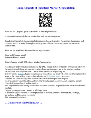 Unique Aspects of Industrial Market Segmentation
What are the Unique Aspects of Business Market Segmentation?
A business firm must define the market in which it wishes to operate.
In defining the market, business market managers choose descriptors (bases) that characterize and
delimit a market, with the intent pinpointing groups of firms that are of greater interest to the
supplier firm.
What are the Models of Business Market Segmentation?
Wind and Cardozo Model
Bonoma–Shapiro Model
Wind–Cardozo Model Of Business Market Segmentation
According to appropriateness dimension, the DMU characteristics is the most appropriate followed
by organizational characteristics and product characteristics perceived as the least appropriate.
On the other hand organizational ... Show more content on Helpwriting.net ...
But in business markets, because intermediate transactions are involved, a firm must first choose the
stage in the value–adding chain before selecting the horizontal market segments.
Consider the value–adding chain schematically shown in the previous diagram.
An organization would have to decide whether to sell propylene, isopropanol, isopropyl acetate
(chemical intermediates), and/or plastics.
The stage in the value–adding chain where it decides to sell its output represents its choice of output
markets.
Suppose the organization chooses to sell isopropanal.
It must now decide whether to sell to producers of acetone, chemical intermediates, coatings,
agricultural and biological chemicals.
The latter decision reflects
... Get more on HelpWriting.net ...
 