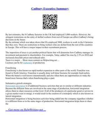 Cadbury Executive Summary
By last estimates, the 8 Cadbury factories in the UK had employed 3,000 workers. However, the
stringent restrictions on the entry of skilled workers from rest of Europe can affect Cadbury's hiring
decisions in the future.
By the estimate which was taken shows that Uk employed 3000, workers to work in the 8 factories
that they own. There are restrictions to bring workers who are skilled from the rest of the countries
in Europe. This will have a major impact in their recruitment process.
The imposition of taxes is yet another political factor that will determine how Cadbury manages its
investment and payment to shareholders. For example, Value–added Tax rose by 2.5% in 2010 and
increased chocolate prices and reduced sales.
Taxes is a major ... Show more content on Helpwriting.net ...
Licenses can be for marketing or production.
Franchising
Franchising is also known as rapid market expansion to other parts of the world. Franchise was
found in North America. Franchise is usually done well done business for example food outlets.
When the brand is well known internationally and also when there are opportunities to make the
brand more famous that's when franchising plays a part.
Substantive growth strategies
Horizontal integration is of additional business activities that are in similar or different industries.
Because the different firms are involved in the same stage of production, horizontal integration
allows them to share resources at that level. If all of the producers of a particular good or service in
a given market were to merge, it would result in the creation of a monopoly which is also known as
lateral integration.
Horizontal integration is being business activities being added into the company regardless whether
it is different firms or in the same stages of production. Horizontal integration helps them to share
the
... Get more on HelpWriting.net ...
 
