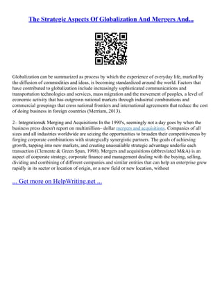 The Strategic Aspects Of Globalization And Mergers And...
Globalization can be summarized as process by which the experience of everyday life, marked by
the diffusion of commodities and ideas, is becoming standardized around the world. Factors that
have contributed to globalization include increasingly sophisticated communications and
transportation technologies and services, mass migration and the movement of peoples, a level of
economic activity that has outgrown national markets through industrial combinations and
commercial groupings that cross national frontiers and international agreements that reduce the cost
of doing business in foreign countries (Merriam, 2013).
2– Integrations& Merging and Acquisitions In the 1990's, seemingly not a day goes by when the
business press doesn't report on multimillion– dollar mergers and acquisitions. Companies of all
sizes and all industries worldwide are seizing the opportunities to broaden their competitiveness by
forging corporate combinations with strategically synergistic partners. The goals of achieving
growth, tapping into new markets, and creating unassailable strategic advantage underlie each
transaction (Clemente & Green Span, 1998). Mergers and acquisitions (abbreviated M&A) is an
aspect of corporate strategy, corporate finance and management dealing with the buying, selling,
dividing and combining of different companies and similar entities that can help an enterprise grow
rapidly in its sector or location of origin, or a new field or new location, without
... Get more on HelpWriting.net ...
 