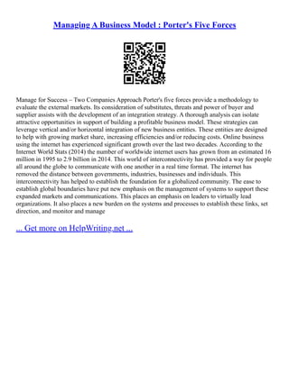 Managing A Business Model : Porter's Five Forces
Manage for Success – Two Companies Approach Porter's five forces provide a methodology to
evaluate the external markets. Its consideration of substitutes, threats and power of buyer and
supplier assists with the development of an integration strategy. A thorough analysis can isolate
attractive opportunities in support of building a profitable business model. These strategies can
leverage vertical and/or horizontal integration of new business entities. These entities are designed
to help with growing market share, increasing efficiencies and/or reducing costs. Online business
using the internet has experienced significant growth over the last two decades. According to the
Internet World Stats (2014) the number of worldwide internet users has grown from an estimated 16
million in 1995 to 2.9 billion in 2014. This world of interconnectivity has provided a way for people
all around the globe to communicate with one another in a real time format. The internet has
removed the distance between governments, industries, businesses and individuals. This
interconnectivity has helped to establish the foundation for a globalized community. The ease to
establish global boundaries have put new emphasis on the management of systems to support these
expanded markets and communications. This places an emphasis on leaders to virtually lead
organizations. It also places a new burden on the systems and processes to establish these links, set
direction, and monitor and manage
... Get more on HelpWriting.net ...
 