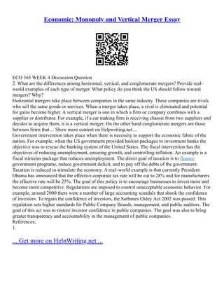 Economic: Monopoly and Vertical Merger Essay
ECO 365 WEEK 4 Discussion Question
2. What are the differences among horizontal, vertical, and conglomerate mergers? Provide real–
world examples of each type of merger. What policy do you think the US should follow toward
mergers? Why?
Horizontal mergers take place between companies in the same industry. These companies are rivals
who sell the same goods or services. When a merger takes place, a rival is eliminated and potential
for gains become higher. A vertical merger is one in which a firm or company combines with a
supplier or distributor. For example, if a car making firm is receiving chassis from two suppliers and
decides to acquire them, it is a vertical merger. On the other hand conglomerate mergers are those
between firms that ... Show more content on Helpwriting.net ...
Government intervention takes place when there is necessity to support the economic fabric of the
nation. For example, when the US government provided bailout packages to investment banks the
objective was to rescue the banking system of the United States. The fiscal intervention has the
objectives of reducing unemployment, ensuring growth, and controlling inflation. An example is a
fiscal stimulus package that reduces unemployment. The direct goal of taxation is to finance
government programs, reduce government deficit, and to pay off the debts of the government.
Taxation is reduced to stimulate the economy. A real–world example is that currently President
Obama has announced that the effective corporate tax rate will be cut to 28% and for manufacturers
the effective rate will be 25%. The goal of this policy is to encourage businesses to invest more and
become more competitive. Regulations are imposed to control unacceptable economic behavior. For
example, around 2000 there were a number of large accounting scandals that shook the confidence
of investors. To regain the confidence of investors, the Sarbanes Oxley Act 2002 was passed. This
regulation sets higher standards for Public Company Boards, management, and public auditors. The
goal of this act was to restore investor confidence in public companies. The goal was also to bring
greater transparency and accountability in the management of public companies.
References;
1.
... Get more on HelpWriting.net ...
 
