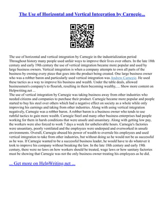 The Use of Horizontal and Vertical Integration by Carnegie...
The use of horizontal and vertical integration by Carnegie in the industrialization period
Throughout history many people used unfair ways to improve their lives over others. In the late 18th
century and early 19th century the use of vertical integration became more popular and used by
large business owners. Vertical integration is when a company attempts to own all parts of the
business by owning every piece that goes into the product being created. One large business owner
who was a robber baron and particularly used vertical integration was Andrew Carnegie. He used
these tactics as a way to improve his business and wealth. Under the table deals, allowed
businessmen's company's to flourish, resulting in them becoming wealthy, ... Show more content on
Helpwriting.net ...
The use of vertical integration by Carnegie was taking business away from other industries who
needed citizens and companies to purchase their product. Carnegie became more popular and people
started to buy his steel over others which had a negative effect on society as a whole while only
improving his earnings and taking from other industries. Along with using vertical integration
negatively, Carnegie was a robber baron. A robber baron is a business owner who tends to use
ruthful tactics to gain more wealth. Carnegie Steel and many other business enterprises had people
working for them in harsh conditions that were unsafe and unsanitary. Along with getting low pay,
the workers were also forced to work 7 days a week for unbelievable hours. Carnegie's factories
were unsanitary, poorly ventilated and the employees were underpaid and overworked in unsafe
environments. Overall, Carnegie abused his power of wealth to overrule his employees and used
vertical integration to take from other industries, but without doing so he would not be as successful
as he was. If Carnegie wanted to be a successful business leader, he would have to do whatever it
took to improve his company without breaking the law. In the late 18th century and early 19th
century, there were no laws on how workers should be treated, wage laws or how sanitary factories
must be showing that Carnegie was not the only business owner treating his employees as he did.
... Get more on HelpWriting.net ...
 