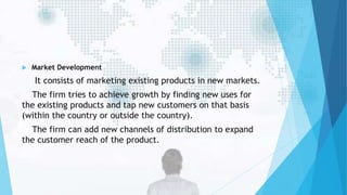  Market Development
It consists of marketing existing products in new markets.
The firm tries to achieve growth by finding new uses for
the existing products and tap new customers on that basis
(within the country or outside the country).
The firm can add new channels of distribution to expand
the customer reach of the product.
 