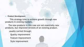  Product Development
This strategy tries to achieve growth through new
products in existing markets.
The new products in this case are not essentially new
products, but improved versions of an existing product.
usually carried through;
Quality improvement
Feature improvement
Style improvement
 