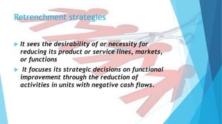 Retrenchment strategies
 It sees the desirability of or necessity for
reducing its product or service lines, markets,
or functions
 It focuses its strategic decisions on functional
improvement through the reduction of
activities in units with negative cash flows.
 