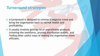 Turnaround strategies
 A turnaround is designed to reverse a negative trend and
bring the organisation back to normal health and
profitability.
 It usually involves getting rid of unprofitable products,
trimming the workforce, pruning distribution outlets, and
finding other useful ways of making the organisation more
efficient.
 