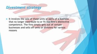 Divestment strategy
 It involves the sale of those units or parts of a business
that no longer contribute to or fit the firm’s distinctive
competence. The firm simply gets out of certain
businesses and sells off units or divisions for various
reasons
 