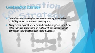 Combination strategy
 Combination strategies are a mixture of expansion,
stability or retrenchment strategies.
 They are a hybrid variety and can be applied in a firm
either at the same time in different businesses or at
different times within the same business.
 