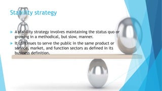 Stability strategy
 A stability strategy involves maintaining the status quo or
growing in a methodical, but slow, manner.
 It continues to serve the public in the same product or
service, market, and function sectors as defined in its
business definition.
 