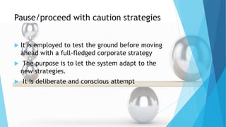 Pause/proceed with caution strategies
 It is employed to test the ground before moving
ahead with a full-fledged corporate strategy
 The purpose is to let the system adapt to the
new strategies.
 It is deliberate and conscious attempt
 