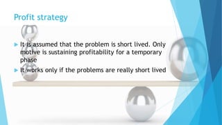 Profit strategy
 It is assumed that the problem is short lived. Only
motive is sustaining profitability for a temporary
phase
 It works only if the problems are really short lived
 
