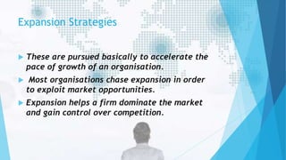 Expansion Strategies
 These are pursued basically to accelerate the
pace of growth of an organisation.
 Most organisations chase expansion in order
to exploit market opportunities.
 Expansion helps a firm dominate the market
and gain control over competition.
 