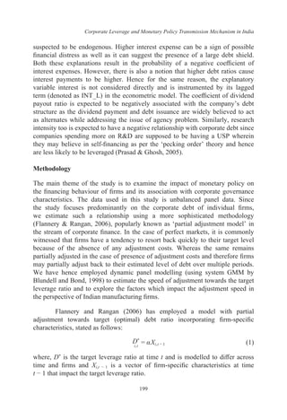 Corporate Leverage and Monetary Policy Transmission Mechanism in India
199
suspected to be endogenous. Higher interest expense can be a sign of possible
financial distress as well as it can suggest the presence of a large debt shield.
Both these explanations result in the probability of a negative coefficient of
interest expenses. However, there is also a notion that higher debt ratios cause
interest payments to be higher. Hence for the same reason, the explanatory
variable interest is not considered directly and is instrumented by its lagged
term (denoted as INT_L) in the econometric model. The coefficient of dividend
payout ratio is expected to be negatively associated with the company’s debt
structure as the dividend payment and debt issuance are widely believed to act
as alternates while addressing the issue of agency problem. Similarly, research
intensity too is expected to have a negative relationship with corporate debt since
companies spending more on R&D are supposed to be having a USP wherein
they may believe in self-financing as per the ‘pecking order’ theory and hence
are less likely to be leveraged (Prasad & Ghosh, 2005).
Methodology
The main theme of the study is to examine the impact of monetary policy on
the financing behaviour of firms and its association with corporate governance
characteristics. The data used in this study is unbalanced panel data. Since
the study focuses predominantly on the corporate debt of individual firms,
we estimate such a relationship using a more sophisticated methodology
(Flannery & Rangan, 2006), popularly known as ‘partial adjustment model’ in
the stream of corporate finance. In the case of perfect markets, it is commonly
witnessed that firms have a tendency to resort back quickly to their target level
because of the absence of any adjustment costs. Whereas the same remains
partially adjusted in the case of presence of adjustment costs and therefore firms
may partially adjust back to their estimated level of debt over multiple periods.
We have hence employed dynamic panel modelling (using system GMM by
Blundell and Bond, 1998) to estimate the speed of adjustment towards the target
leverage ratio and to explore the factors which impact the adjustment speed in
the perspective of Indian manufacturing firms.
Flannery and Rangan (2006) has employed a model with partial
adjustment towards target (optimal) debt ratio incorporating firm-specific
characteristics, stated as follows:
i,t
D*
= αXi,t − 1	 (1)
where, D* is the target leverage ratio at time t and is modelled to differ across
time and firms and Xi,t − 1 is a vector of firm-specific characteristics at time
t − 1 that impact the target leverage ratio.
 
