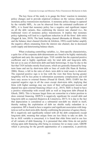 Corporate Leverage and Monetary Policy Transmission Mechanism in India
203
The key focus of the study is to gauge the firms’ reaction to monetary
policy changes and to provide empirical evidence on the various channels of
monetary policy transmission mechanism. A monetary policy change is captured
by the variable MPIt1. As can be observed from the estimated coefficients of
MPIt1, it is found that monetary policy has a negative and significant impact
on all the debt variants, thus confirming the interest rate channel (i.e., the
traditional view) of monetary policy transmission. It implies that monetary
policy tightening will lead to a significant reduction in all the firms’ debt ratios
(Nagpal & Jain, 2019). The bank lending channel (Bernanke & Blinder, 1988)
and the balance sheet channel (Gertler & Gilchrist, 1993) could further amplify
the negative effects emanating from the interest rate channel, due to decreased
credit supply and deteriorating balance sheets.
When evaluating controlling variables, i.e., firm-specific characteristics,
a quite few of the corporate debt determinants are found to be highly statistically
significant and carry the expected signs. TAN variable has the expected positive
coefficient and is highly significant only for total debt and long-term debt,
but not so in case of short-term debt and bank borrowings. It may be due to the
fact that TAN includes mostly fixed assets, which are generally financed by long-
term loans and not by short-term debt or lines of credit (De Haan & Sterken,
2006). Hence, a fall in the ratio of short- term debt to total assets is observed.
The expected positive sign is in line with the view that firms having greater
tangibility will be less prone to information asymmetry complications and will
have easy access to external finance (Prasad & Ghosh, 2005). EARN has the
expected negative sign in all the cases except short-term debt, implying that
firms with higher earnings may use more of their self-generated income and
depend less upon external financing (Aliyev et al., 2015). SIZE is found to have
a positive relationship with overall debt as well as long-term debt (Prasad &
Ghosh, 2005). This is because larger firms are somewhat in a better position to
draw external financing. DEPCN is negatively significant for overall debt and
long-term debt as expected (Kajurova & Linnertova, 2017). It is due to the fact
that depreciation is considered as a substantial non-debt tax shield in itself,
thereby making the exploitation of debt tax shields really redundant in a
corporation. DP is found to have a negative and significant association with long-
term as well as short-term debt, thereby confirming the presence of agency theory.
RI is negatively and significantly related with all the debt components except
long-term debt, meaning that unique firms are less likely to take on debt. As
far as AGE variable is concerned, it is found that older firms tend to use less
of all variants of debt financing. It is presumed that older firms do not prefer
relying upon debt financing after being in existence for so many years. GROW
which is proxying for the growth opportunities of a corporation, is positively
 