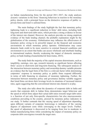 Corporate Leverage and Monetary Policy Transmission Mechanism in India
209
on Indian manufacturing firms for the period 2011–2017, the study analyses
dynamic variations in the firms’ financing behaviour in reaction to the monetary
policy shocks, with a principal focus on the distinctive responses of public vs.
private firms and listed vs unlisted firms.
The main findings of the study highlight the fact that monetary policy
tightening leads to a significant reduction in firms’ debt ratios, including both
long-term and short-term debt ratios, which provides a strong evidence in favour
of the interest rate channel. However, the analysis provides no strong empirical
evidence of the bank lending channel; the probable explanation might be the
globalisation of the economy. Globalisation may influence the effectiveness of
monetary policy owing to its powerful impact on the financial and economic
environment in which monetary policy operates. Globalisation may cause
domestic bank credit to be more sensitive to external financial conditions and
environment to an extent that banks can access wholesale and interbank funding
in international markets, thereby weakening the impact of domestic monetary
policy on bank lending (Ananchotikul & Seneviratne, 2015).
The study finds the majority of the capital structure determinants, such as
tangibility, earnings, size, age, research intensity as significant factors affecting
firms’ access to short-term and long-term financing. The subsequent analysis of
the interaction between monetary policy and ownership dummy variable presents
an evidence that the legal form of the firm is a relevant factor while determining
corporates’ response to monetary policy as public firms respond differently
in terms of debt financing in situations of monetary tightening. Further, the
interaction between monetary policy and governance dummy variable suggests
that listed firms cut down their leverage levels in situations of increased interest
rates, again suggesting that the conventional interest rate channel is at play.
The study also talks about the dynamics of corporate debt in India and
asserts that corporate debt in Indian firms demonstrates target behaviour and
the speed at which firms adjust their actual debt ratios towards target debt ratios
is a function of not only firm-specific characteristics but also macroeconomic
conditions prevailing in the country, proxied by monetary policy indicators in
our study. It further contends that the varying speed of adjustment depending
upon different variants of corporate borrowings is indicative of the varying
degrees of adjustment costs while converging to the target levels. Further,
the speed of adjustment is discovered to be ranging from low to moderate in
Indian manufacturing firms while considering the impact of monetary policy on
corporate debt convergence towards the target ones.
 
