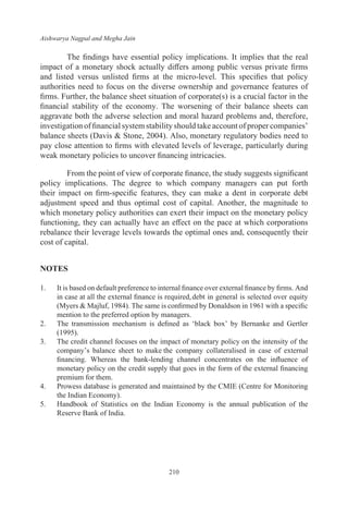 Aishwarya Nagpal and Megha Jain
210
The findings have essential policy implications. It implies that the real
impact of a monetary shock actually differs among public versus private firms
and listed versus unlisted firms at the micro-level. This specifies that policy
authorities need to focus on the diverse ownership and governance features of
firms. Further, the balance sheet situation of corporate(s) is a crucial factor in the
financial stability of the economy. The worsening of their balance sheets can
aggravate both the adverse selection and moral hazard problems and, therefore,
investigation of financial system stability should take account of proper companies’
balance sheets (Davis & Stone, 2004). Also, monetary regulatory bodies need to
pay close attention to firms with elevated levels of leverage, particularly during
weak monetary policies to uncover financing intricacies.
From the point of view of corporate finance, the study suggests significant
policy implications. The degree to which company managers can put forth
their impact on firm-specific features, they can make a dent in corporate debt
adjustment speed and thus optimal cost of capital. Another, the magnitude to
which monetary policy authorities can exert their impact on the monetary policy
functioning, they can actually have an effect on the pace at which corporations
rebalance their leverage levels towards the optimal ones and, consequently their
cost of capital.
NOTES
1.	 It is based on default preference to internal finance over external finance by firms. And
in case at all the external finance is required,debt in general is selected over equity
(Myers & Majluf, 1984). The same is confirmed by Donaldson in 1961 with a specific
mention to the preferred option by managers.
2.	 The transmission mechanism is defined as ‘black box’ by Bernanke and Gertler
(1995).
3.	 The credit channel focuses on the impact of monetary policy on the intensity of the
company’s balance sheet to make the company collateralised in case of external
financing. Whereas the bank-lending channel concentrates on the influence of
monetary policy on the credit supply that goes in the form of the external financing
premium for them.
4.	 Prowess database is generated and maintained by the CMIE (Centre for Monitoring
the Indian Economy).
5.	 Handbook of Statistics on the Indian Economy is the annual publication of the
Reserve Bank of India.
 
