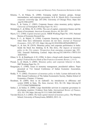 Corporate Leverage and Monetary Policy Transmission Mechanism in India
213
Khanna, T., & Palepu, K. (2000). Emerging market business groups, foreign
intermediaries, and corporate governance. In R. K. Morck (Ed.), Concentrated
corporate ownership (pp. 265–294). University of Chicago Press. https://doi
.org/10.3386/w6955
Mizen, P., & Yalcin, C. (2003). Corporate finance when monetary policy tightens.
University of Nottingham Working Paper No. 03-1.
Modigliani, F., & Miller, M. H. (1958). The cost of capital, corporation finance and the
theory of investment. American Economic Review, 48, 261–297.
Myers, S. C. (1984). Capital structure puzzle. NBER Working Paper No. 1393, National
Bureau of Economic Research Inc.
Myers, S. C., & Majluf, N. (1984). Corporate financing and investment decisions
when firms have information investors do not have. Journal of Financial
Economics, 13(1), 187–221. https://doi.org/10.1016/0304-405X(84)90023-0
Nagpal, A., & Jain, M. (2019). Monetary policy and corporate performance in India:
Inside the black box thinking. In R. Das (Ed.), The impacts of monetary
policy in the 21st century: Perspectives from emerging economies (pp. 325–
338). Emerald Publishing Limited. https://doi.org/10.1108/978-1-78973-319
-820191031
Oliner, S. D., & Rudebusch, G D. (1996). Is there a broad credit channel for monetary
policy? Federal Reserve Bank of San Francisco Economic Review, 1, 4–13.
Prasad, A., & Ghosh, S. (2005). Monetary policy and corporate behavior in India.
IMF Working Paper No. 25.
Rangarajan, C. (1988). Issues in monetary management, presidential address. Paper
presented at 71st Annual Conference of Indian Economic Association,
December.
Reddy, Y. V. (2002). Parameters of monetary policy in India. Lecture delivered at the
88th Annual Conference of The Indian Econometric Society, Madras School of
Economics, Chennai, 15 January.
Roodman, D. (2009). How to do xtabond2: An introduction to difference and
system GMM in Stata. The Stata Journal, 9(1), 86–136. https://doi.org/10
.1177/1536867X0900900106
Sarkar, J., & Sarkar, S. (2000). Large shareholder activism in corporate governance in
developing countries: Evidence from India. International Review of Finance,
1(3), 161–194. https://doi.org/10.1111/1468-2443.00010
Van den Heuvel, S. J. (2002). The bank capital channel of monetary policy. The Wharton
School, University of Pennsylvania, MIMEO, 2013–14.
 