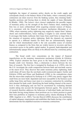 Aishwarya Nagpal and Megha Jain
192
highlights the impact of monetary policy shocks on the credit supply and
corresponds closely to the balance sheets of the banks, where a monetary policy
contraction can drain reserves from the banking system, thus straining banks’
liquidity positions and forcing them to shrink the supply of loans (Bernanke
& Blinder, 1988). The balance sheet channel emphasises the possible impact
of monetary policy on the strength of the firm’s balance sheet, rendering the
firm less or more collateralised while acquiring external sources of finance.
It is consistent with the financial accelerator mechanism (Bernanke et al.,
1996), where monetary policy tightening may negatively impact firms’ balance
sheets and creditworthiness, hence making it tougher to seek external funds.
It envisages that banks reallocate their loans from small firms to large firms in
the situation of monetary policy tightening. Both the channels are expected
to operate in a different manner for firms that are informationally opaque
and for which intermediated credit is the sole accessible source of external
finance as compared to the firms that are widely known to investors and have
convenient access to the public capital market. In general, bank-dependent and
informationally opaque firms are likely to be affected more by a monetary policy
contraction.
The broad credit view concentrates on the impact of financial
imperfections on the monetary transmission mechanism (Gertler & Gilchrist,
1994). Explicit attention has been given to the bank lending channel in the
broader credit view literature. Here, a distinction is drawn between the two
lines of research. The first line is instigated by Kashyap et al. (1993), who for
the U.S. investigate the credit composition between bank and non-bank sources
at the macro level. They discover that under monetary policy tightening, bank
credit drops off more than the non-bank credit (commercial paper). Gertler and
Gilchrist (1994) and Oliner and Rudebusch (1996) in the contradiction claim
that the macro-data employed by Kashyap et al. (1993) may purely suggest that
small firms are more bank- dependent and more susceptible to the business cycle
unlike large firms and hence react more to a monetary contraction by curtailing
their demand for bank credit. Identifying the bank lending channel at the macro-
level is thus challenging and can best be ascertained by evaluating demand
models taking into account the heterogeneity between agents. The second line
of research therefore addresses the behaviour of individual banks and discover
that banks having strong balance sheet positions are in a better position to guard
their loan portfolios in response to monetary policy shocks (Kashyap & Stein,
2000; Angeloni et al., 2003). Van den Heuvel (2002) discusses the contribution
of capital adequacy requirements and establishes that banks having a low capital
demonstrate late but amplified reactions to monetary contractions.
 