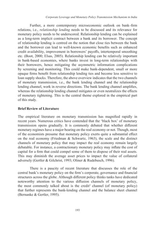Corporate Leverage and Monetary Policy Transmission Mechanism in India
193
Further, a more contemporary microeconomic outlook on bank–firm
relations, i.e., relationship lending needs to be discussed and its relevance for
monetary policy needs to be underscored. Relationship lending can be explained
as a long-term implicit contract between a bank and its borrower. The concept
of relationship lending is centred on the notion that close ties between the bank
and the borrower can lead to well-known economic benefits such as enhanced
credit availability, improvement in borrowers’ payoffs, intertemporal smoothing
etc. (Boot, 2000; Elsas, 2005). Relationship lending can be relatively important
in bank-based economies, where banks invest in long-term relationships with
their borrowers, hence mitigating the asymmetric information complications
by screening and monitoring. This could make bank-dependent, small or more
opaque firms benefit from relationship lending ties and become less sensitive to
loan supply shocks. Therefore, the above overview indicates that the two channels
of monetary transmission, i.e., the bank lending channel and the relationship
lending channel, work in reverse directions. The bank lending channel amplifies,
whereas the relationship lending channel mitigates or even neutralizes the effects
of monetary tightening. This is the central theme explored in the empirical part
of this study.
Brief Review of Literature
The empirical literature on monetary transmission has magnified rapidly in
recent years. Numerous critics have contended that the ‘black box’ of monetary
transmission opens gradually. It is commonly debated that whether different
monetary regimes have a major bearing on the real economy or not. Though, most
of the economists presume that monetary policy exerts quite a substantial effect
on the real economy (Friedman & Schwartz, 1963), the scale and the distinct
channels of monetary policy that may impact the real economy remain largely
debatable. For instance, a contractionary monetary policy may inflate the cost of
capital for a firm that could compel some of them to dispose of their real assets.
This may diminish the average asset prices to impact the value of collateral
adversely (Gertler & Gilchrist, 1993; Oliner & Rudebusch, 1996).
There is a paucity of recent literature that discusses the role of the
central bank’s monetary policy on the firm’s corporate, governance and financial
structures across the globe. Although different policy thinks tanks have dedicated
noteworthy attention to the various diffusion channels of monetary policy,
the most commonly talked about is the credit3 channel (of monetary policy)
that further represents the bank-lending channel and the balance sheet channel
(Bernanke & Gertler, 1995).
 