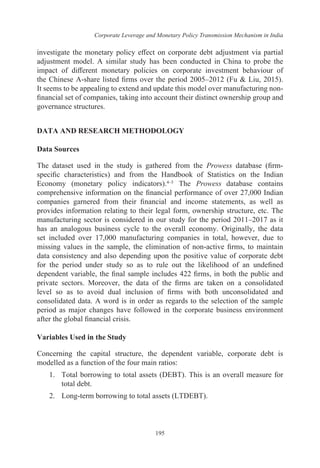 Corporate Leverage and Monetary Policy Transmission Mechanism in India
195
investigate the monetary policy effect on corporate debt adjustment via partial
adjustment model. A similar study has been conducted in China to probe the
impact of different monetary policies on corporate investment behaviour of
the Chinese A-share listed firms over the period 2005–2012 (Fu & Liu, 2015).
It seems to be appealing to extend and update this model over manufacturing non-
financial set of companies, taking into account their distinct ownership group and
governance structures.
DATA AND RESEARCH METHODOLOGY
Data Sources
The dataset used in the study is gathered from the Prowess database (firm-
specific characteristics) and from the Handbook of Statistics on the Indian
Economy (monetary policy indicators).4–5
The Prowess database contains
comprehensive information on the financial performance of over 27,000 Indian
companies garnered from their financial and income statements, as well as
provides information relating to their legal form, ownership structure, etc. The
manufacturing sector is considered in our study for the period 2011–2017 as it
has an analogous business cycle to the overall economy. Originally, the data
set included over 17,000 manufacturing companies in total, however, due to
missing values in the sample, the elimination of non-active firms, to maintain
data consistency and also depending upon the positive value of corporate debt
for the period under study so as to rule out the likelihood of an undefined
dependent variable, the final sample includes 422 firms, in both the public and
private sectors. Moreover, the data of the firms are taken on a consolidated
level so as to avoid dual inclusion of firms with both unconsolidated and
consolidated data. A word is in order as regards to the selection of the sample
period as major changes have followed in the corporate business environment
after the global financial crisis.
Variables Used in the Study
Concerning the capital structure, the dependent variable, corporate debt is
modelled as a function of the four main ratios:
1.	 Total borrowing to total assets (DEBT). This is an overall measure for
total debt.
2.	 Long-term borrowing to total assets (LTDEBT).
 