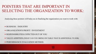 POINTERS THAT ARE IMPORTANT IN
SELECTING THE ORGANIZATION TO WORK:
Analysing these pointers will help you in finalising the organization you want to work with:
• BUSINESS / INDUSTRY
• ORGANIZATION'S PROFIT / INVESTMENT
• RESPONSIBILITIES EXPECTED OUT OF YOU
• VALUE ADDITION (WHAT CAN YOU BRING ON TABLE THAT IS ADDITIONAL TO JOB)
• PERFORMANCE EVALUATION METHOD.
10
 