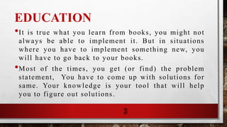 EDUCATION
•It is true what you learn from books, you might not
always be able to implement it. But in situations
where you have to implement something new, you
will have to go back to your books.
•Most of the times, you get (or find) the problem
statement, You have to come up with solutions for
same. Your knowledge is your tool that will help
you to figure out solutions.
3
 