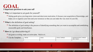 GOAL3 important questions to ask your self
• Why is it important to set goals for yourself?
• Setting goals gives you long-term vision and short-term motivation. It focuses your acquisition of knowledge, and
helps you to organize your time and your resources so that you can make the very most of your life.
• What is the definition of goal setting?
• The definition of goal setting is the process of identifying something that you want to accomplish and establishing
measurable goals and timeframes.
• How do I go about achieving it?
• Set goals in writing, make an action plan. Stick to it.
• Use the Template:
4
 