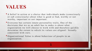 VALUES
• A belief in action or a choice that individuals make (consciously
or sub consciously) about what is good or bad, worthy or not
worthy, important or not important.
• Everyone has certain innate personality traits, One of the
decisions that we as an adult has to make is about what
organization we will choose to work with and therefore quickly
determine the extent to which its values are aligned / broadly
consistent with ours.
• Organizational Value is about behaviour of people in an
organization.
5
 
