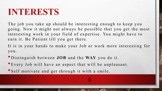 INTERESTS
The job you take up should be interesting enough to keep you
going. Now it might not always be possible that you get the most
interesting work in your field of expertise. You might have to
earn it. Be Patient till you get there.
It is in your hands to make your Job or work more interesting for
you.
•Distinguish between JOB and the WAY you do it.
•Every Job will have an aspect that will be unpleasant.
•Self motivate and get through it with a smile.
6
 